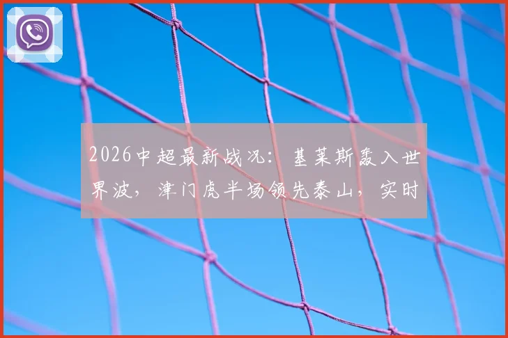 2026中超最新战况:基莱斯轰入世界波,津门虎半场领先泰山,实时集锦与球员表现解析
