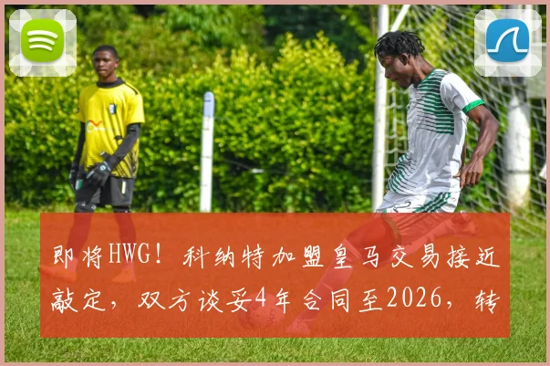 即将HWG！科纳特加盟皇马交易接近敲定，双方谈妥4年合同至2026，转会费成焦点