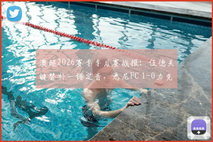 澳超2026赛季季后赛战报：伍德关键替补一锤定音，悉尼FC 1-0力克墨尔本胜利挺进半决赛对阵解析