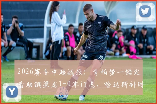 2026赛季中超战报:肯帕努一锤定音助铜梁龙1-0津门虎,哈达斯补时绝平被判无效引争议