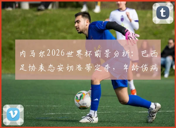 内马尔2026世界杯前景分析:巴西足协表态安切洛蒂定夺,年龄伤病成关键因素