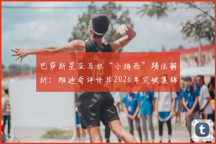 巴萨新星亚马尔“小梅西”踢法解析:维迪奇评价其2026年突破集锦与门德斯受伤事件回顾