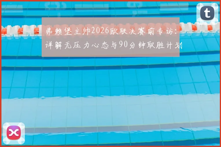 弗赖堡主帅2026欧联决赛前专访：详解无压力心态与90分钟取胜计划，附阵容战术前瞻