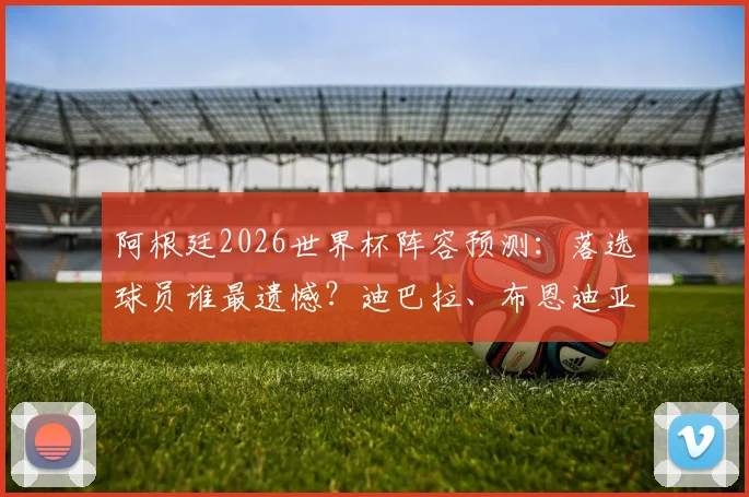 阿根廷2026世界杯阵容预测:落选球员谁最遗憾?迪巴拉、布恩迪亚领衔,边缘国脚未来解析