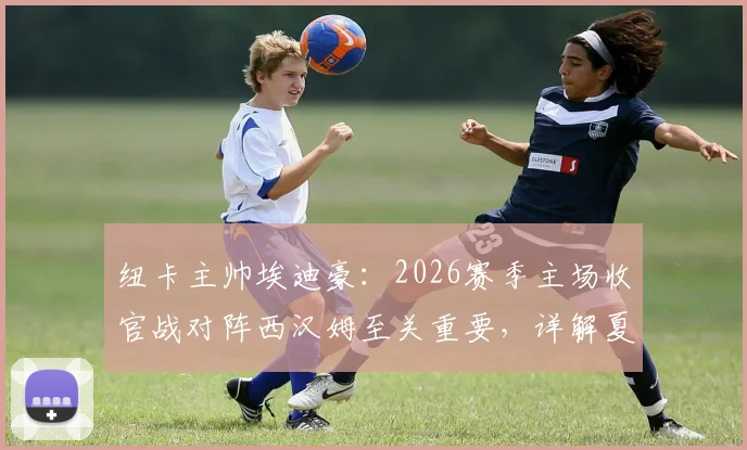 纽卡主帅埃迪豪:2026赛季主场收官战对阵西汉姆至关重要,详解夏季转会窗口阵容大调整规划