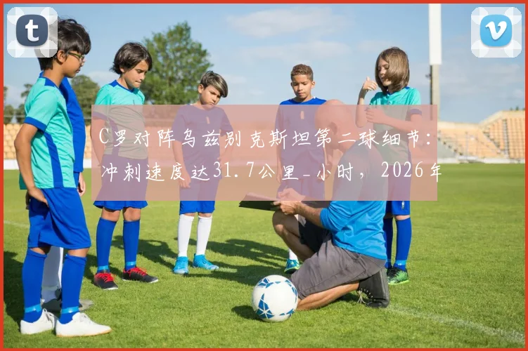 C罗对阵乌兹别克斯坦第二球细节：冲刺速度达31.7公里_小时，2026年状态依然顶级