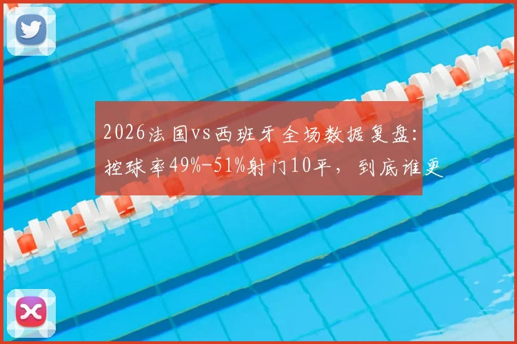 2026法国vs西班牙全场数据复盘:控球率49%-51%射门10平,到底谁更占优?附录像回放