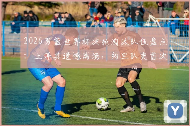 2026男篮世界杯次轮淘汰队伍盘点:土耳其遗憾离场,约旦队史首次正赛之旅落幕