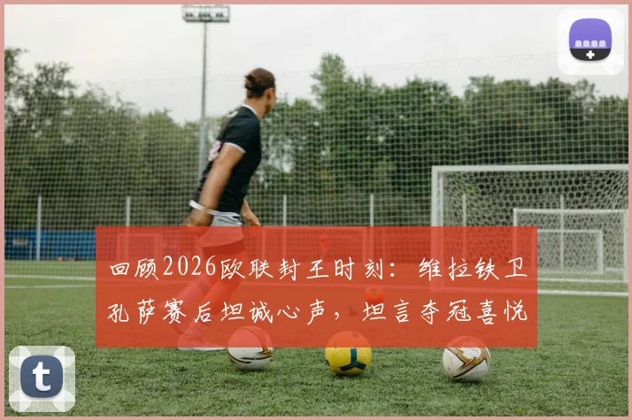 回顾2026欧联封王时刻:维拉铁卫孔萨赛后坦诚心声,坦言夺冠喜悦至今未平复