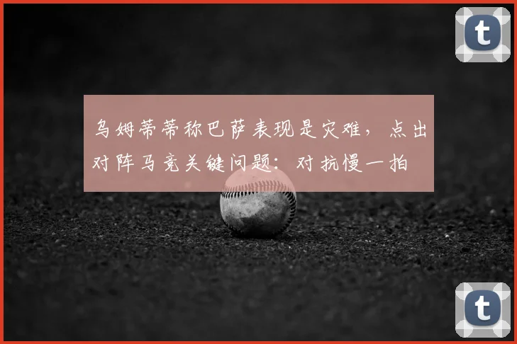 乌姆蒂蒂称巴萨表现是灾难，点出对阵马竞关键问题：对抗慢一拍