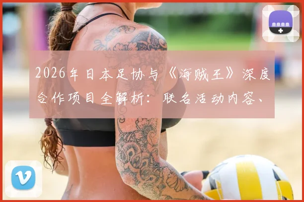 2026年日本足协与《海贼王》深度合作项目全解析：联名活动内容、对国家队及青训的意义、限量周边购买渠道指南