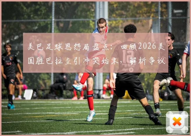 美巴足球恩怨局盘点:回顾2026美国胜巴拉圭引冲突始末,解析争议球与裁判判罚焦点