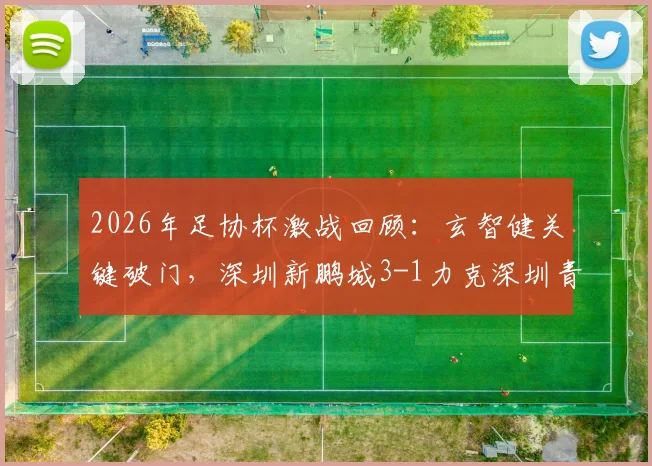 2026年足协杯激战回顾：玄智健关键破门，深圳新鹏城3-1力克深圳青年人晋级之路全解析