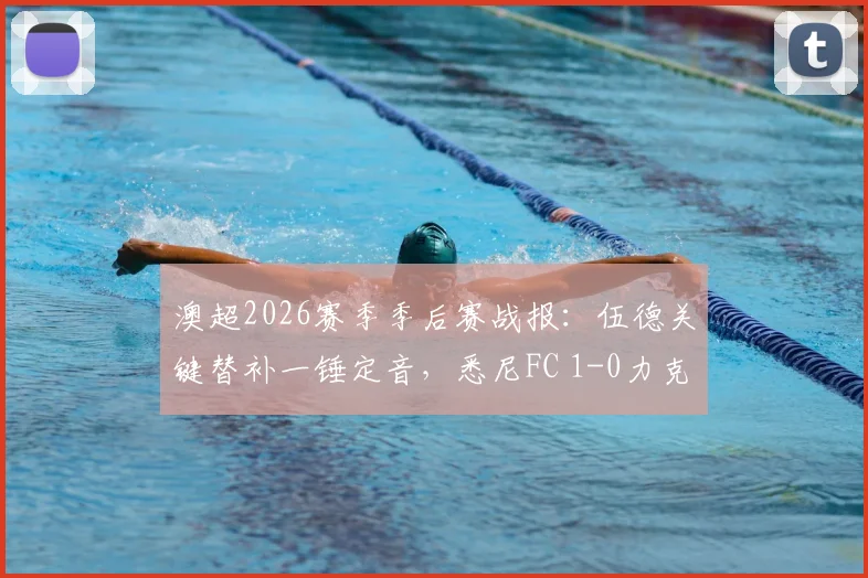 澳超2026赛季季后赛战报:伍德关键替补一锤定音,悉尼FC 1-0力克墨尔本胜利挺进半决赛对阵解析