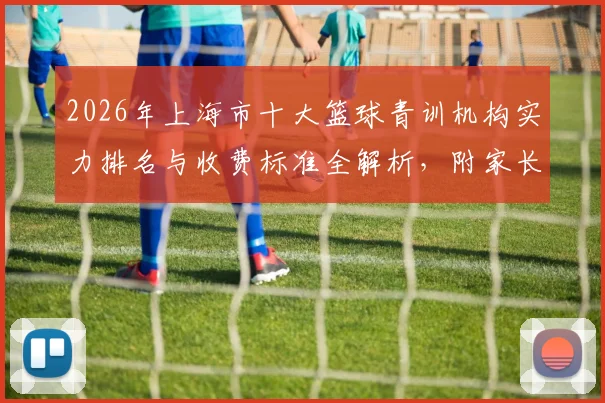 2026年上海市十大篮球青训机构实力排名与收费标准全解析，附家长避坑指南