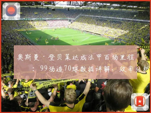 奥斯曼·登贝莱达成法甲百场里程碑:99场造70球数据详解,效率分析与生涯轨迹回顾