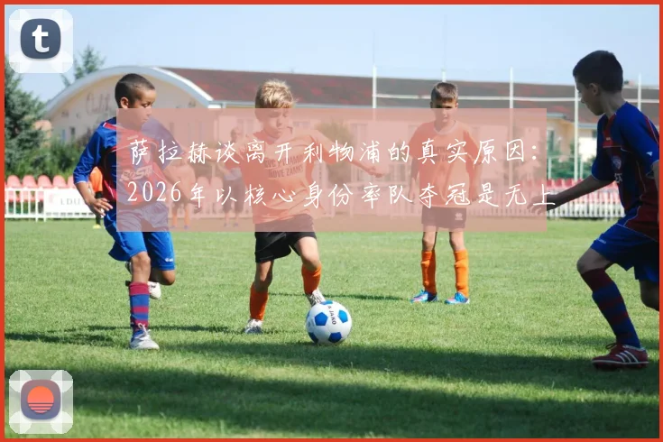 萨拉赫谈离开利物浦的真实原因:2026年以核心身份率队夺冠是无上荣耀与生涯圆满抉择