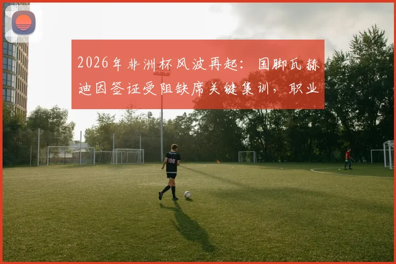 2026年非洲杯风波再起：国脚瓦赫迪因签证受阻缺席关键集训，职业球员跨国流动难题引关注