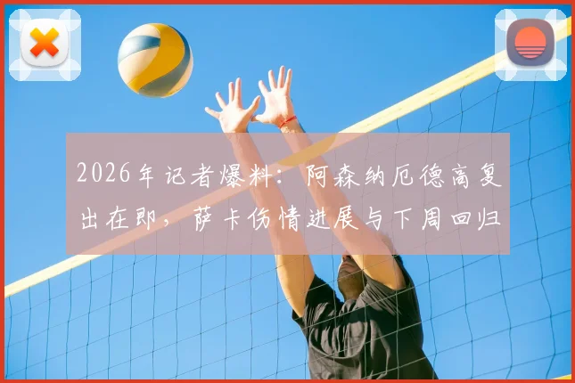 2026年记者爆料：阿森纳厄德高复出在即，萨卡伤情进展与下周回归希望分析