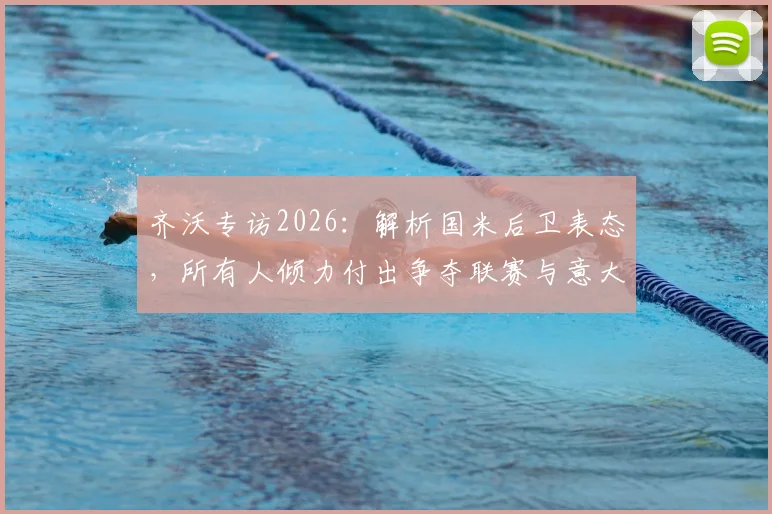 齐沃专访2026:解析国米后卫表态,所有人倾力付出争夺联赛与意大利杯双冠
