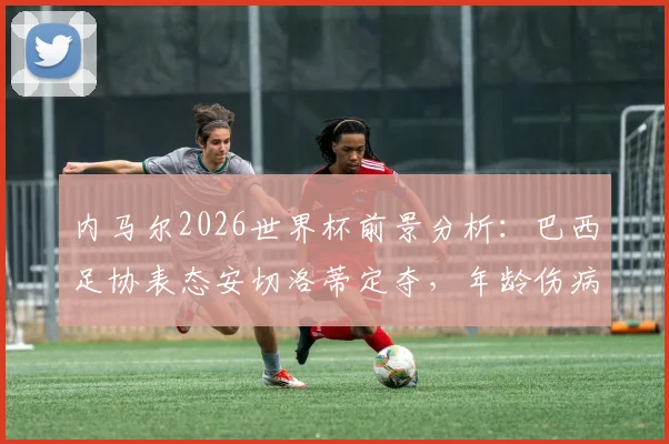 内马尔2026世界杯前景分析：巴西足协表态安切洛蒂定夺，年龄伤病成关键因素