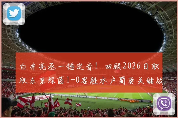 白井亮丞一锤定音！回顾2026日职联东京绿茵1-0客胜水户蜀葵关键战，附进球视频与数据分析