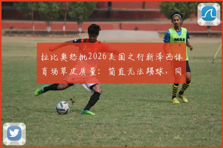 拉比奥怒批2026美国之行新泽西体育场草皮质量：简直无法踢球，同时坦言为队友姆巴佩转会感到由衷高兴