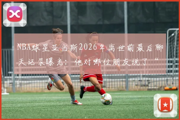 NBA球星亚当斯2026年离世前最后聊天记录曝光:他对哪位朋友说了“我也爱你”?完整对话内容与生前细节回顾