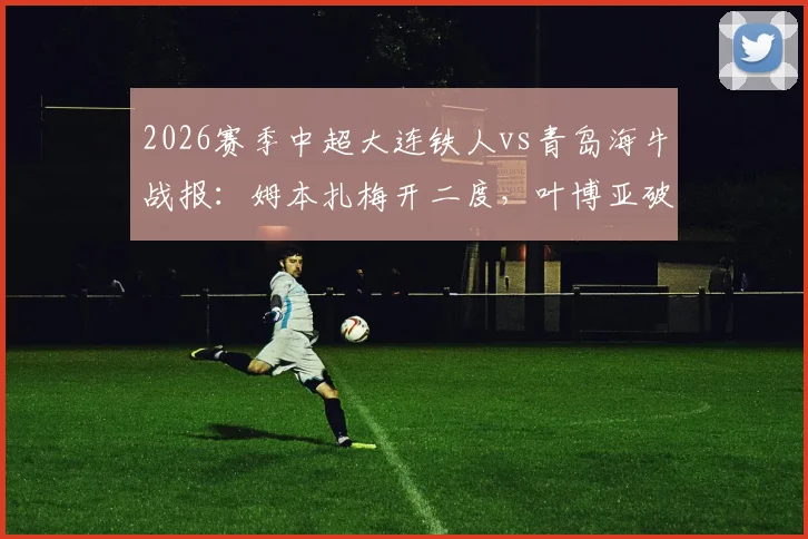 2026赛季中超大连铁人vs青岛海牛战报:姆本扎梅开二度,叶博亚破门难救主,铁人2-1取胜