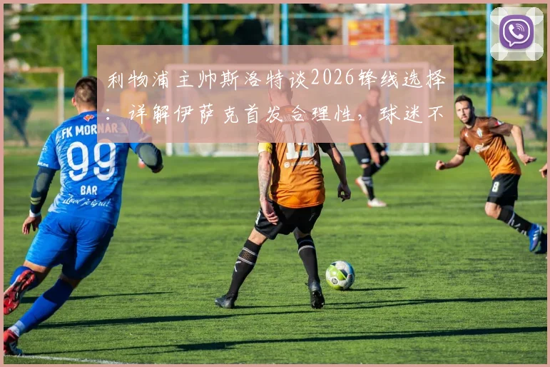 利物浦主帅斯洛特谈2026锋线选择:详解伊萨克首发合理性,球迷不必惊讶的三大原因