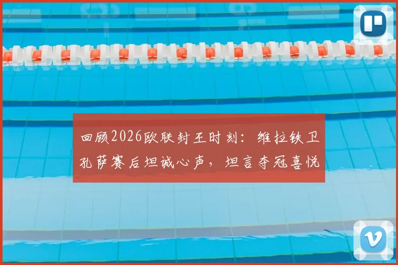回顾2026欧联封王时刻：维拉铁卫孔萨赛后坦诚心声，坦言夺冠喜悦至今未平复