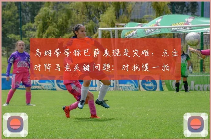 乌姆蒂蒂称巴萨表现是灾难，点出对阵马竞关键问题：对抗慢一拍