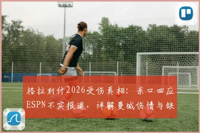 格拉利什2026受伤真相：亲口回应ESPN不实报道，详解曼城伤情与缺阵名单始末