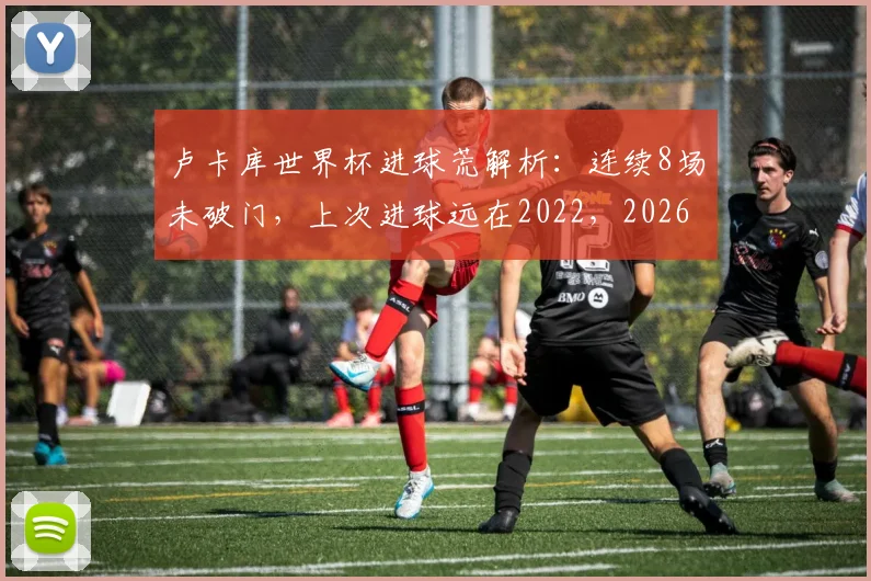 卢卡库世界杯进球荒解析：连续8场未破门，上次进球远在2022，2026年前景几何？