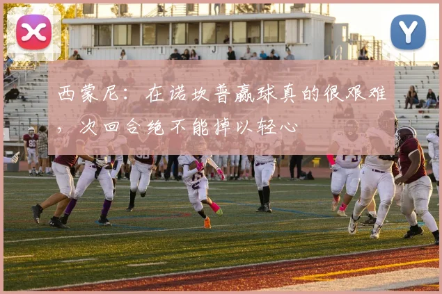 西蒙尼：在诺坎普赢球真的很艰难，次回合绝不能掉以轻心