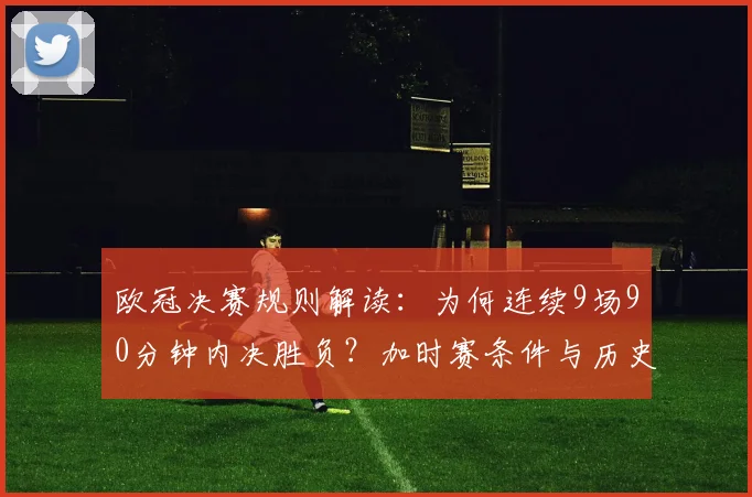 欧冠决赛规则解读：为何连续9场90分钟内决胜负？加时赛条件与历史数据全分析