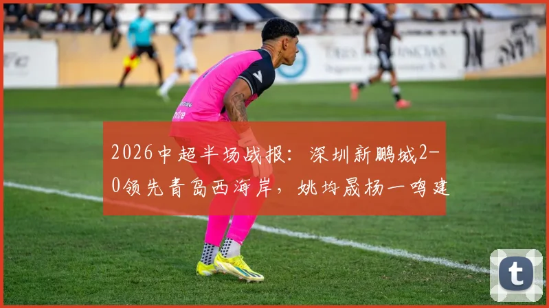 2026中超半场战报：深圳新鹏城2-0领先青岛西海岸，姚均晟杨一鸣建功，外援雷森德伤退引关注