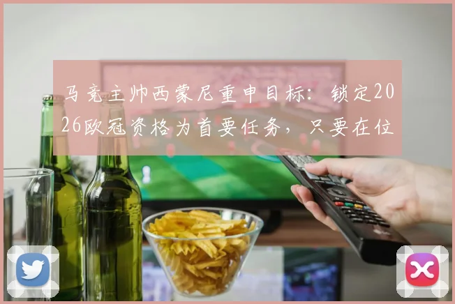 马竞主帅西蒙尼重申目标:锁定2026欧冠资格为首要任务,只要在位必将全力争冠