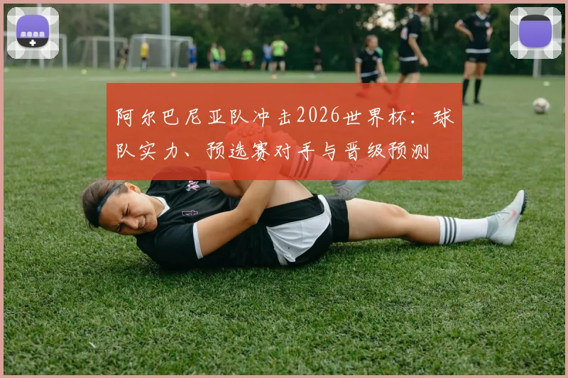 阿尔巴尼亚队冲击2026世界杯：球队实力、预选赛对手与晋级预测