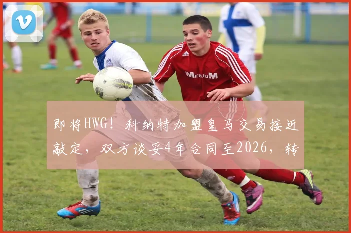 即将HWG!科纳特加盟皇马交易接近敲定,双方谈妥4年合同至2026,转会费成焦点