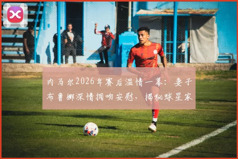 内马尔2026年赛后温情一幕：妻子布鲁娜深情拥吻安慰，揭秘球星家庭支持的背后故事与现场高清图集