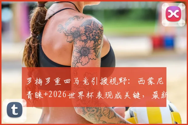 罗梅罗重回马竞引援视野:西蒙尼青睐+2026世界杯表现成关键,最新转会动态分析