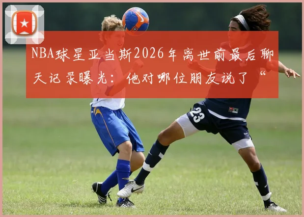 NBA球星亚当斯2026年离世前最后聊天记录曝光：他对哪位朋友说了“我也爱你”？完整对话内容与生前细节回顾