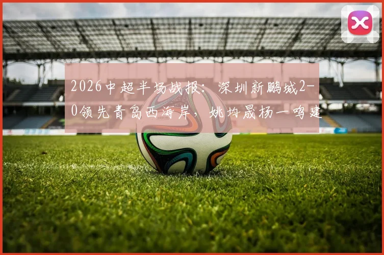 2026中超半场战报:深圳新鹏城2-0领先青岛西海岸,姚均晟杨一鸣建功,外援雷森德伤退引关注