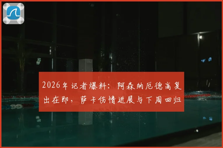 2026年记者爆料:阿森纳厄德高复出在即,萨卡伤情进展与下周回归希望分析