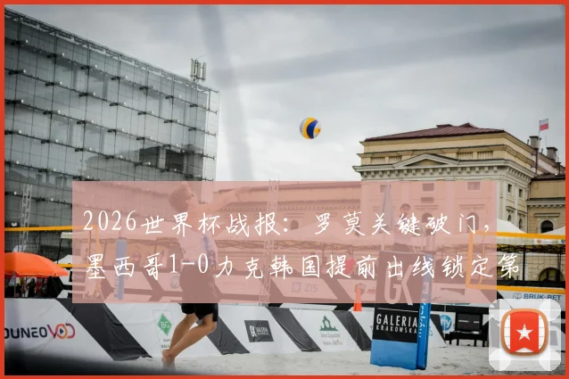 2026世界杯战报:罗莫关键破门,墨西哥1-0力克韩国提前出线锁定第一,韩国出线形势分析