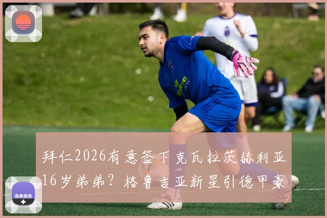 拜仁2026有意签下克瓦拉茨赫利亚16岁弟弟？格鲁吉亚新星引德甲豪门关注