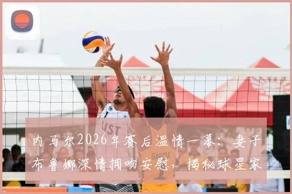 内马尔2026年赛后温情一幕:妻子布鲁娜深情拥吻安慰,揭秘球星家庭支持的背后故事与现场高清图集