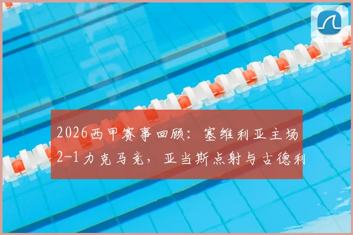 2026西甲赛事回顾：塞维利亚主场2-1力克马竞，亚当斯点射与古德利关键破门全程分析