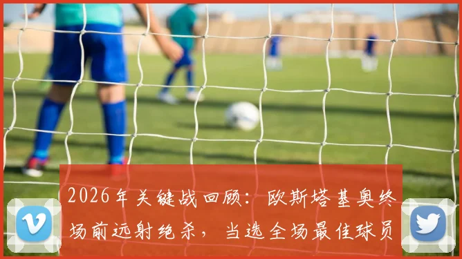 2026年关键战回顾：欧斯塔基奥终场前远射绝杀，当选全场最佳球员的技术与心态解析